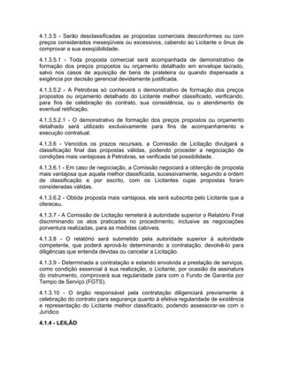 4.1.3.5 - Serão desclassificadas as propostas comerciais desconformes ou com
preços considerados inexeqüíveis ou excessivos, cabendo ao Licitante o ônus de
comprovar a sua exeqüibilidade.
4.1.3.5.1 - Toda proposta comercial será acompanhada de demonstrativo de
formação dos preços propostos ou orçamento detalhado em envelope lacrado,
salvo nos casos de aquisição de bens de prateleira ou quando dispensada a
exigência por decisão gerencial devidamente justificada.
4.1.3.5.2 - A Petrobras só conhecerá o demonstrativo de formação dos preços
propostos ou orçamento detalhado do Licitante melhor classificado, verificando,
para fins de celebração do contrato, sua consistência, ou o atendimento de
eventual retificação.
4.1.3.5.2.1 - O demonstrativo de formação dos preços propostos ou orçamento
detalhado será utilizado exclusivamente para fins de acompanhamento e
execução contratual.
4.1.3.6 - Vencidos os prazos recursais, a Comissão de Licitação divulgará a
classificação final das propostas válidas, podendo proceder a negociação de
condições mais vantajosas à Petrobras, se verificada tal possibilidade.
4.1.3.6.1 - Em caso de negociação, a Comissão negociará a obtenção de proposta
mais vantajosa que aquela melhor classificada, sucessivamente, segundo a ordem
de classificação e por escrito, com os Licitantes cujas propostas foram
consideradas válidas.
4.1.3.6.2 - Obtida proposta mais vantajosa, ela será subscrita pelo Licitante que a
ofereceu.
4.1.3.7 - A Comissão de Licitação remeterá à autoridade superior o Relatório Final
discriminando os atos praticados no procedimento, inclusive as negociações
porventura realizadas, para as medidas cabíveis.
4.1.3.8 - O relatório será submetido pela autoridade superior à autoridade
competente, que poderá aprová-lo determinando a contratação, devolvê-lo para
diligências que entenda devidas ou cancelar a Licitação.
4.1.3.9 - Determinada a contratação e estando envolvida a prestação de serviços,
como condição essencial à sua realização, o Licitante, por ocasião da assinatura
do instrumento, comprovará sua regularidade para com o Fundo de Garantia por
Tempo de Serviço (FGTS).
4.1.3.10 - O órgão responsável pela contratação diligenciará previamente à
celebração do contrato para segurança quanto à efetiva regularidade de existência
e representação do Licitante melhor classificado, podendo assessorar-se com o
Jurídico
4.1.4 - LEILÃO
 