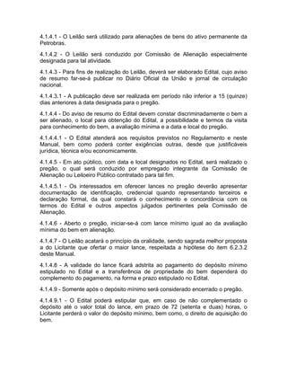4.1.4.1 - O Leilão será utilizado para alienações de bens do ativo permanente da
Petrobras.
4.1.4.2 - O Leilão será conduzido por Comissão de Alienação especialmente
designada para tal atividade.
4.1.4.3 - Para fins de realização do Leilão, deverá ser elaborado Edital, cujo aviso
de resumo far-se-á publicar no Diário Oficial da União e jornal de circulação
nacional.
4.1.4.3.1 - A publicação deve ser realizada em período não inferior a 15 (quinze)
dias anteriores à data designada para o pregão.
4.1.4.4 - Do aviso de resumo do Edital devem constar discriminadamente o bem a
ser alienado, o local para obtenção do Edital, a possibilidade e termos da visita
para conhecimento do bem, a avaliação mínima e a data e local do pregão.
4.1.4.4.1 - O Edital atenderá aos requisitos previstos no Regulamento e neste
Manual, bem como poderá conter exigências outras, desde que justificáveis
jurídica, técnica e/ou economicamente.
4.1.4.5 - Em ato público, com data e local designados no Edital, será realizado o
pregão, o qual será conduzido por empregado integrante da Comissão de
Alienação ou Leiloeiro Público contratado para tal fim.
4.1.4.5.1 - Os interessados em oferecer lances no pregão deverão apresentar
documentação de identificação, credencial quando representando terceiros e
declaração formal, da qual constará o conhecimento e concordância com os
termos do Edital e outros aspectos julgados pertinentes pela Comissão de
Alienação.
4.1.4.6 - Aberto o pregão, iniciar-se-á com lance mínimo igual ao da avaliação
mínima do bem em alienação.
4.1.4.7 - O Leilão acatará o princípio da oralidade, sendo sagrada melhor proposta
a do Licitante que ofertar o maior lance, respeitada a hipótese do item 6.2.3.2
deste Manual.
4.1.4.8 - A validade do lance ficará adstrita ao pagamento do depósito mínimo
estipulado no Edital e a transferência de propriedade do bem dependerá do
complemento do pagamento, na forma e prazo estipulado no Edital.
4.1.4.9 - Somente após o depósito mínimo será considerado encerrado o pregão.
4.1.4.9.1 - O Edital poderá estipular que, em caso de não complementado o
depósito até o valor total do lance, em prazo de 72 (setenta e duas) horas, o
Licitante perderá o valor do depósito mínimo, bem como, o direito de aquisição do
bem.
 