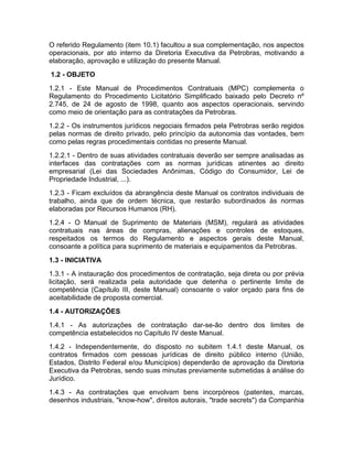 O referido Regulamento (item 10.1) facultou a sua complementação, nos aspectos
operacionais, por ato interno da Diretoria Executiva da Petrobras, motivando a
elaboração, aprovação e utilização do presente Manual.
1.2 - OBJETO
1.2.1 - Este Manual de Procedimentos Contratuais (MPC) complementa o
Regulamento do Procedimento Licitatório Simplificado baixado pelo Decreto nº
2.745, de 24 de agosto de 1998, quanto aos aspectos operacionais, servindo
como meio de orientação para as contratações da Petrobras.
1.2.2 - Os instrumentos jurídicos negociais firmados pela Petrobras serão regidos
pelas normas de direito privado, pelo princípio da autonomia das vontades, bem
como pelas regras procedimentais contidas no presente Manual.
1.2.2.1 - Dentro de suas atividades contratuais deverão ser sempre analisadas as
interfaces das contratações com as normas jurídicas atinentes ao direito
empresarial (Lei das Sociedades Anônimas, Código do Consumidor, Lei de
Propriedade Industrial, ...).
1.2.3 - Ficam excluídos da abrangência deste Manual os contratos individuais de
trabalho, ainda que de ordem técnica, que restarão subordinados às normas
elaboradas por Recursos Humanos (RH).
1.2.4 - O Manual de Suprimento de Materiais (MSM), regulará as atividades
contratuais nas áreas de compras, alienações e controles de estoques,
respeitados os termos do Regulamento e aspectos gerais deste Manual,
consoante a política para suprimento de materiais e equipamentos da Petrobras.
1.3 - INICIATIVA
1.3.1 - A instauração dos procedimentos de contratação, seja direta ou por prévia
licitação, será realizada pela autoridade que detenha o pertinente limite de
competência (Capítulo III, deste Manual) consoante o valor orçado para fins de
aceitabilidade de proposta comercial.
1.4 - AUTORIZAÇÕES
1.4.1 - As autorizações de contratação dar-se-ão dentro dos limites de
competência estabelecidos no Capítulo IV deste Manual.
1.4.2 - Independentemente, do disposto no subitem 1.4.1 deste Manual, os
contratos firmados com pessoas jurídicas de direito público interno (União,
Estados, Distrito Federal e/ou Municípios) dependerão de aprovação da Diretoria
Executiva da Petrobras, sendo suas minutas previamente submetidas à análise do
Jurídico.
1.4.3 - As contratações que envolvam bens incorpóreos (patentes, marcas,
desenhos industriais, "know-how", direitos autorais, "trade secrets") da Companhia
 