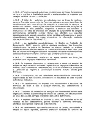 4.1.6.1 - A Petrobras manterá cadastro de prestadores de serviços e fornecedores
de bens, o qual terá a finalidade de permitir a avaliação prévia de empresas que
desejem participar de suas contratações.
4.1.6.2 - O titular de     Materiais, em articulação com as áreas de negócios,
serviços, financeira e corporativa da Petrobras, elaborará as regras específicas de
cadastramento para fornecedores de materiais e prestadores de serviços, a
estrutura do cadastro, suas funções específicas e complementares, situações de
cancelamento de itens cadastrais, suspensão e exclusão dos cadastros e
manutenção de listas de empresas em situação de cumprimento de sanções
administrativas, consoante normas internas que atendam aos aspectos
operacionais deste Manual e princípios gerais contidos no Regulamento e sejam
disponibilizadas através dos meios corporativos de informação, mediante
aprovação da Diretoria Executiva (D.E.).
4.1.6.2.1 - As avaliações consubstanciadas no Boletim de Avaliação de
Desempenho (BAD), segundo critérios objetivos constantes das instruções
disponibilizadas na página da Petrobras na Internet, servirão às análises
periódicas de manutenção e revisão da classificação cadastral, bem como para
fins de suspensão do registro cadastral, respeitado o sistema de conseqüências
estabelecido corporativamente, aprovado pela Diretoria Executiva (D.E.).
4.1.6.3 - O cadastramento obedecerá as regras contidas em instruções
disponibilizadas na página da Petrobras na Internet.
4.1.6.4 - As empresas interessadas no cadastramento e, desde que atendam às
exigências explicitadas nas instruções disponibilizadas na página da Petrobras na
Internet, serão consideradas cadastradas pelo prazo ali estabelecidos, consoante
o Certificado de Registro e Classificação Cadastral (CRCC) emitido pela
Petrobras.
4.1.6.4.1 - As empresas, uma vez cadastradas, serão classificadas consoante a
especificidade do item cadastral, considerados os resultados de cada requisito
definido nas instruções.
4.1.6.5 - O cadastramento da empresa não impossibilitará a faculdade da
Petrobras de rever, a todo e qualquer momento, seu cadastramento e
classificação.
4.1.6.6 - O cadastro de prestadores de serviços e de fornecedores de bens será
organizado, mantido e gerenciado pela Unidade de Materiais, em articulação com
as áreas de negócios, serviços, financeira e corporativa da Petrobras.
4.1.6.7 - A empresa cadastrada, no prazo de 30 (trinta) dias anteriores ao fim de
validade de seu cadastramento, poderá requerer a pertinente renovação,
atendidas as exigências originais de cadastramento.
4.1.6.8 - O cadastramento será centralizado no Rio de Janeiro, possibilitada a
criação de órgãos regionais, conforme orientação específica da Unidade de
 
