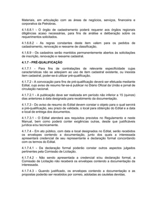 Materiais, em articulação com as áreas de negócios, serviços, financeira e
corporativa da Petrobras.
4.1.6.8.1 - O órgão de cadastramento poderá requerer aos órgãos regionais
diligências acaso necessárias, para fins de análise e deliberação sobre os
requerimentos solicitados.
4.1.6.8.2 - As regras constantes deste item valem para os pedidos de
cadastramento, renovação e reexame de classificação.
4.1.6.9 - Os cadastros serão mantidos permanentemente abertos às solicitações
de inscrição, renovação e reexame cadastral.
4.1.7 - PRÉ-QUALIFICAÇÃO
4.1.7.1 - Para fins de contratações de relevante especificidade cujas
características não se adeqüem ao uso de item cadastral existente, ou inexista
item cadastral, poder-se-á utilizar pré-qualificação.
4.1.7.2 - A convocação para fins de pré-qualificação deverá ser efetuada mediante
Edital, cujo aviso de resumo far-se-á publicar no Diário Oficial da União e jornal de
circulação nacional.
4.1.7.2.1 - A publicação deve ser realizada em período não inferior a 15 (quinze)
dias anteriores à data designada para recebimento da documentação.
4.1.7.3 - Do aviso de resumo do Edital devem constar o objeto para o qual servirá
a pré-qualificação, seu prazo de validade, o local para obtenção do Edital e a data
e local de entrega dos documentos.
4.1.7.3.1 - O Edital atenderá aos requisitos previstos no Regulamento e neste
Manual, bem como poderá conter exigências outras, desde que justificáveis
jurídica e/ou tecnicamente.
4.1.7.4 - Em ato público, com data e local designados no Edital, serão recebidos
os envelopes contendo a documentação, junto dos quais a interessada
apresentará credencial de seu representante e declaração formal concordando
com os termos do Edital.
4.1.7.4.1 - Da declaração formal poderão constar outros aspectos julgados
pertinentes pela Comissão de Licitação.
4.1.7.4.2 - Não sendo apresentada a credencial e/ou declaração formal, a
Comissão de Licitação não receberá os envelopes contendo a documentação da
interessada.
4.1.7.4.3 - Quando justificado, os envelopes contendo a documentação e as
propostas poderão ser recebidos por correio, adotadas as cautelas devidas.
 