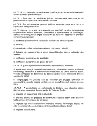 4.1.7.5 - A documentação de habilitação e qualificação técnica específica servirá à
análise quanto à pré-qualificação.
4.1.7.6 - Para fins de habilitação jurídica, requerer-se-á comprovação da
personalidade e capacidade jurídicas dos Licitantes.
4.1.7.6.1 - Em se tratando de pessoas jurídicas, deve ser comprovada, ainda, a
capacidade de representação.
4.1.7.7 - No que concerne à capacidade técnica e de SMS para fins de habilitação
e qualificação técnica específica, considerada a complexidade da contratação,
além da inscrição junto ao órgão fiscalizador da atividade, poderão ser previstas
entre outras exigências:
a) atestados que comprovem capacidade técnica e de SMS adequada;
b) tradição;
c) currículo de profissionais disponíveis nos quadros do Licitante;
d) listagem de equipamentos a serem disponibilizados para a realização dos
serviços;
e) certificados e programas de qualidade;
f) certificados e programas de gestão de SMS;
4.1.7.8 - A qualificação econômico-financeira será verificada mediante:
a) avaliação da situação econômico-financeira do Licitante com base na análise de
seu balanço patrimonial e demonstração do resultado do último exercício social,
vedada a utilização de balancetes ou balanços provisórios e consoante critérios
contidos no Edital;
b) comprovação do Licitante não se encontrar em situação falimentar ou
concordatária, quando pessoa jurídica, ou em insolvência civil, quando pessoa
física.
4.1.7.8.1 - A possibilidade de participação de Licitante nas situações abaixo
discriminadas, dependerá de autorização do Titular do Órgão:
a) empresa em seu primeiro ano de atividade;
b) empresa oriunda de processo de reestrutura societária, assim como cisão ou
fusão, em seu primeiro ano de atividade;
c) empresa cuja avaliação econômico-financeira importou na obtenção de grau NR
(não recomendável), nos termos dos critérios estabelecidos no Edital;
d) empresa concordatária.
 