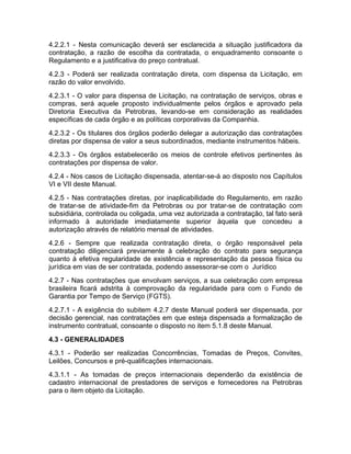 4.2.2.1 - Nesta comunicação deverá ser esclarecida a situação justificadora da
contratação, a razão de escolha da contratada, o enquadramento consoante o
Regulamento e a justificativa do preço contratual.
4.2.3 - Poderá ser realizada contratação direta, com dispensa da Licitação, em
razão do valor envolvido.
4.2.3.1 - O valor para dispensa de Licitação, na contratação de serviços, obras e
compras, será aquele proposto individualmente pelos órgãos e aprovado pela
Diretoria Executiva da Petrobras, levando-se em consideração as realidades
específicas de cada órgão e as políticas corporativas da Companhia.
4.2.3.2 - Os titulares dos órgãos poderão delegar a autorização das contratações
diretas por dispensa de valor a seus subordinados, mediante instrumentos hábeis.
4.2.3.3 - Os órgãos estabelecerão os meios de controle efetivos pertinentes às
contratações por dispensa de valor.
4.2.4 - Nos casos de Licitação dispensada, atentar-se-á ao disposto nos Capítulos
VI e VII deste Manual.
4.2.5 - Nas contratações diretas, por inaplicabilidade do Regulamento, em razão
de tratar-se de atividade-fim da Petrobras ou por tratar-se de contratação com
subsidiária, controlada ou coligada, uma vez autorizada a contratação, tal fato será
informado à autoridade imediatamente superior àquela que concedeu a
autorização através de relatório mensal de atividades.
4.2.6 - Sempre que realizada contratação direta, o órgão responsável pela
contratação diligenciará previamente à celebração do contrato para segurança
quanto à efetiva regularidade de existência e representação da pessoa física ou
jurídica em vias de ser contratada, podendo assessorar-se com o Jurídico
4.2.7 - Nas contratações que envolvam serviços, a sua celebração com empresa
brasileira ficará adstrita à comprovação da regularidade para com o Fundo de
Garantia por Tempo de Serviço (FGTS).
4.2.7.1 - A exigência do subitem 4.2.7 deste Manual poderá ser dispensada, por
decisão gerencial, nas contratações em que esteja dispensada a formalização de
instrumento contratual, consoante o disposto no item 5.1.8 deste Manual.
4.3 - GENERALIDADES
4.3.1 - Poderão ser realizadas Concorrências, Tomadas de Preços, Convites,
Leilões, Concursos e pré-qualificações internacionais.
4.3.1.1 - As tomadas de preços internacionais dependerão da existência de
cadastro internacional de prestadores de serviços e fornecedores na Petrobras
para o item objeto da Licitação.
 