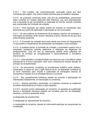 4.3.9.1 - Tais modelos não consubstanciarão aprovação prévia aos atos
contratuais dos órgãos, mas serão simples diretrizes para os trabalhos daqueles.
4.3.10 - As propostas comerciais serão, para fins de aceitabilidade, preenchidas
pelos Licitantes em modelo elaborado pela Petrobras, que será disponibilizado
com a aquisição do ato convocatório ou realização do Convite, estando rubricado
pelo coordenador da Comissão de Licitação.
4.3.10.1 - Para aquisição dos editais poderá ser cobrado ao interessado valor
pertinente aos custos de elaboração e reprodução do ato convocatório.
4.3.11 - Os atos públicos de recebimento de envelopes, abertura de envelopes e
informação de decisões serão sempre reduzidos a termo, através de ata que será
subscrita pelos presentes.
4.3.12 - A Comissão de Licitação deve estar atenta aos termos do Regulamento
no que pertine a impedimentos de participação nas licitações e suas exceções.
4.3.13 - A qualquer tempo, a Comissão de Licitação, a autoridade superior e/ou a
autoridade competente poderão determinar a realização de diligências de
esclarecimentos, caso em que as informações obtidas serão utilizadas em
benefício do princípio da competitividade e desconsiderando o formalismo
desnecessário.
4.3.13.1 - Será admitida a complementação nos casos em que o formalismo esteja
sobrepondo-se à forma necessária, bem como, buscando-se sempre atenção ao
princípio da competitividade.
4.3.14 - Os documentos constantes do procedimento licitatório serão públicos,
ressalvados os casos em que o sigilo decorra de lei, de disposição contratual ou
se torne necessário para impedir a publicidade de orientações internas da
Companhia a respeito de sua estratégia técnica e comercial.
4.3.15 - Nos procedimentos licitatórios poderá ser prevista a participação de
interessadas isoladamente, em associação ou consórcios.
4.3.15.1 - Quando permitida a associação, os Licitantes cumprirão as exigências
do Edital individualmente em todos os seus aspectos.
4.3.15.2 - Quando ocorrer participação em consórcio, os aspectos de qualificação
técnica e idoneidade financeira poderão ser somados para fins de habilitação,
devendo o consórcio apresentar ainda:
a) designação da empresa líder;
b) designação do representante do consórcio;
c) composição do consórcio, através do instrumento particular de compromisso de
constituição;
 