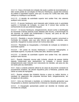 4.4.2.1.4 - Caso a Comissão de Licitação não acate o pedido de reconsideração, e
dele conste pedido de convolação em Recurso Hierárquico, aquela fará remessa
da matéria à autoridade superior, para que, no prazo de 3 (três) dias úteis, esta
ratifique ou modifique a sua decisão.
4.4.2.1.5 - A decisão da autoridade superior terá caráter final, não cabendo
qualquer outro recurso.
4.4.2.2 - O recurso hierárquico será interposto pelo Licitante junto à autoridade
superior à Comissão de Licitação, no prazo de 5 (cinco) dias corridos do
conhecimento do ato que pretenda impugnar.
4.4.2.2.1 - O recurso hierárquico, obrigatoriamente, deverá conter a identificação
do recorrente e demais pessoas acaso afetadas pelo recurso, a discriminação do
ato recorrido, as razões que fundamentam o recurso, sob pena de não ser
recebido pela autoridade superior.
4.4.2.2.2 - Recebido o recurso hierárquico, a autoridade superior comunicará a
Comissão de Licitação, para que esta informe aos demais Licitantes, para,
querendo, impugná-lo no prazo comum de 5 (cinco) dias úteis.
4.4.2.2.3 - Recebidas as impugnações, a Comissão de Licitação as remeterá à
autoridade superior.
4.4.2.2.4 - Em posse do recurso hierárquico e eventuais impugnações, a
autoridade superior, no prazo de 3 (três) dias úteis, decidirá a questão.
4.4.2.2.5 - A decisão da autoridade superior terá caráter final, não cabendo
qualquer outro recurso.
4.4.3 - Quando interposto recurso pelo Licitante, através de pessoa distinta
daquela credenciada para representá-lo na Licitação, o recurso deverá
obrigatoriamente estar instruído com instrumento de mandato, sob pena de não
ser aceito pelo seu destinatário.
4.4.4 - Caso o Licitante pretenda utilizar-se de cópia de documento constante do
procedimento licitatório, ele deverá requerê-la junto à Petrobras, podendo esta
cobrar os custos de reprografia.
4.4.5 - Quando adotado tipo licitatório técnica e preço ou melhor técnica, o
resultado do julgamento das propostas técnicas deve, obrigatoriamente, ser
divulgado em ato público.
4.4.5.1 - Uma vez informado o resultado, os Licitantes deverão apresentar suas
impugnações ou declarar expressamente o interesse na interposição de recurso.
4.4.5.2 - A impugnação apresentada poderá ser decidida de imediato pela
Comissão de Licitação.
 