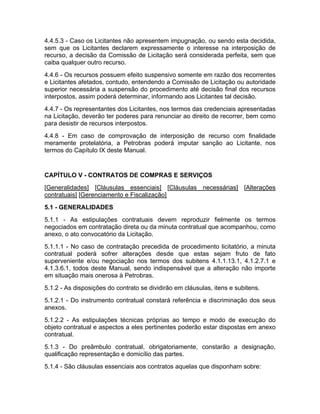 4.4.5.3 - Caso os Licitantes não apresentem impugnação, ou sendo esta decidida,
sem que os Licitantes declarem expressamente o interesse na interposição de
recurso, a decisão da Comissão de Licitação será considerada perfeita, sem que
caiba qualquer outro recurso.
4.4.6 - Os recursos possuem efeito suspensivo somente em razão dos recorrentes
e Licitantes afetados, contudo, entendendo a Comissão de Licitação ou autoridade
superior necessária a suspensão do procedimento até decisão final dos recursos
interpostos, assim poderá determinar, informando aos Licitantes tal decisão.
4.4.7 - Os representantes dos Licitantes, nos termos das credenciais apresentadas
na Licitação, deverão ter poderes para renunciar ao direito de recorrer, bem como
para desistir de recursos interpostos.
4.4.8 - Em caso de comprovação de interposição de recurso com finalidade
meramente protelatória, a Petrobras poderá imputar sanção ao Licitante, nos
termos do Capítulo IX deste Manual.


CAPÍTULO V - CONTRATOS DE COMPRAS E SERVIÇOS
[Generalidades] [Cláusulas essenciais] [Cláusulas necessárias] [Alterações
contratuais] [Gerenciamento e Fiscalização]
5.1 - GENERALIDADES
5.1.1 - As estipulações contratuais devem reproduzir fielmente os termos
negociados em contratação direta ou da minuta contratual que acompanhou, como
anexo, o ato convocatório da Licitação.
5.1.1.1 - No caso de contratação precedida de procedimento licitatório, a minuta
contratual poderá sofrer alterações desde que estas sejam fruto de fato
superveniente e/ou negociação nos termos dos subitens 4.1.1.13.1, 4.1.2.7.1 e
4.1.3.6.1, todos deste Manual, sendo indispensável que a alteração não importe
em situação mais onerosa à Petrobras.
5.1.2 - As disposições do contrato se dividirão em cláusulas, itens e subitens.
5.1.2.1 - Do instrumento contratual constará referência e discriminação dos seus
anexos.
5.1.2.2 - As estipulações técnicas próprias ao tempo e modo de execução do
objeto contratual e aspectos a eles pertinentes poderão estar dispostas em anexo
contratual.
5.1.3 - Do preâmbulo contratual, obrigatoriamente, constarão a designação,
qualificação representação e domicílio das partes.
5.1.4 - São cláusulas essenciais aos contratos aquelas que disponham sobre:
 