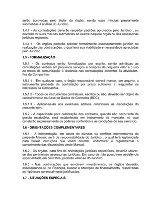 serão aprovadas pelo titular do órgão, sendo suas minutas previamente
submetidas à análise do Jurídico.
1.4.4 - As contratações deverão respeitar padrões aprovados pelo Jurídico , ou
deverão ter suas minutas submetidas ao exame daquele órgão ou das assessorias
jurídicas regionais.
1.4.4.1 - Os órgãos poderão solicitar formalmente assessoramento jurídico na
realização das contratações, o qual terá sua viabilidade e necessidade apreciadas
pelo Jurídico.
1.5 - FORMALIZAÇÃO
1.5.1 - Os contratos serão formalizados por escrito, sendo admitidas as
contratações verbais em pequenos serviços e compras de pequeno valor e o uso
de meios de comunicação à distância nas contratações atinentes às atividades-
fins da Companhia.
1.5.1.1 - Em qualquer caso, o órgão responsável deverá manter, em arquivo, o
instrumento probante da contratação por prazo suficiente a resguardar os
interesses da Companhia.
1.5.1.2 - Todos os instrumentos contratuais, escritos ou não, deverão ser objeto de
cadastramento na Base de Dados de Contratos (BDC).
1.5.1.3 - Aplicar-se-ão aos eventuais aditivos contratuais as disposições do
presente item.
1.5.2 - A capacidade para celebração dos contratos, quando não decorrente de
gestão estatutária, será estabelecida em instrumento de mandato, no qual
constarão expressamente os poderes conferidos e as condições do seu exercício.
1.6 - ORIENTAÇÕES COMPLEMENTARES
1.6.1 - A interpretação, em casos de dúvidas ou conflitos interpretativos do
presente Manual, será de responsabilidade do Jurídico , o qual terá legitimidade
para baixar instruções que visem orientar, uniformizar e regulamentar o
cumprimento das disposições deste Manual.
1.6.2 - Os órgãos, para fins de orientações jurídicas específicas, deverão utilizar-
se das pertinentes assessorias jurídicas. Em caso de não possuírem assistência
especializada em contratos, poderão valer-se do Jurídico.
1.6.3 - Nas contratações que envolvam investimentos, os órgãos deverão,
assessorando-se de Finanças, buscar a obtenção de financiamento, ressalvadas
as hipóteses gerencialmente justificadas.
1.7 - SITUAÇÕES ESPECIAIS
 