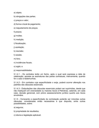 a) objeto;
b) obrigações das partes;
c) preços e valor;
d) forma e local de pagamento;
e) reajustamento de preços;
f) prazos;
g) multas;
h) medição;
i) fiscalização;
j) aceitação;
k) rescisão;
l) cessão;
m) foro;
n) incidências fiscais;
o) sigilo; e
p) responsabilidades.
5.1.4.1 - Os contratos terão um fecho, após o qual será expressa a data de
celebração, apostas as assinaturas das partes contratuais, interveniente, quando
for o caso e testemunhas.
5.1.4.2 - Em contratos cuja especificidade o exija, poderá ocorrer alteração nos
padrões das cláusulas essenciais.
5.1.4.3 - Estipulações das cláusulas essenciais podem ser suprimidas, desde que
não impliquem em onerosidade ou maiores riscos à Petrobras, cabendo, em cada
caso, decisão gerencial, com prévio assessoramento jurídico quanto aos riscos
envolvidos.
5.1.5 - Consoante a especificidade da contratação poderão ser incluídas outras
cláusulas, consideradas então necessárias e que disporão, entre outras
possibilidades, sobre:
a) seguros;
b) propriedade de resultados;
c) idioma e legislação aplicável;
 