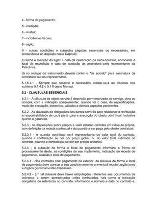 4 - forma de pagamento;
5 - medição;
6 - multas;
7 - incidências fiscais;
8 - sigilo;
9 - outras condições e cláusulas julgadas essenciais ou necessárias, em
consonância ao disposto neste Capítulo;
c) fecho e menção do lugar e data da celebração da carta-contrato, consoante o
local de expedição e data de aposição de assinatura pelo representante da
Petrobras.
d) no rodapé do instrumento deverá conter o "de acordo" para assinatura da
contratada ou seu representante.
5.1.8.1.1 - Sempre que possível e necessário atentar-se-á ao disposto nos
subitens 5.1.4.2 e 5.1.6 deste Manual.
5.2 - CLÁUSULAS ESSENCIAIS
5.2.1 - A cláusula de objeto servirá à descrição pormenorizada do serviço, obra ou
compra, com a indicação complementar, quando for o caso, de especificações,
modo de execução, desenhos, cálculos e demais aspectos pertinentes.
5.2.2 - As cláusulas de obrigações das partes servirão para relacionar a retribuição
e responsabilidade de cada parte para a execução do objeto contratual, inclusive
quanto a garantias.
5.2.3 - As disposições sobre preços e valor estarão contidas em cláusula própria,
com definição da moeda contratual e da quantia a ser paga pelo objeto contratual.
5.2.3.1 - A quantia contratual será representativa do valor total do contrato,
quando a contratação se der por preço global, ou do valor total estimado do
contrato, quando a contratação se der por preços unitários.
5.2.4 - A cláusula de forma e local de pagamento informará a forma de
processamento deste, as condições de seu implemento, indicação de moeda de
pagamento, ocasião e local de pagamento.
5.2.4.1 - Nos contratos com pagamento no exterior, da cláusula de forma e local
de pagamento deve constar o seu condicionamento a eventual regularização junto
a órgãos governamentais brasileiros.
5.2.4.2 - Em tal cláusula deve haver estipulações referentes aos documentos de
cobrança a serem apresentados pelas contratadas, tais como a indicação
obrigatória de referência ao contrato, informando o número e data do contrato e,
 