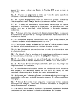 quando for o caso, o número do Boletim de Medição (BM) a que se refere o
pagamento;
5.2.4.3 - O prazo de pagamento e limites de reembolso serão estipulados
consoante o Manual Financeiro da Companhia.
5.2.4.3.1 - O prazo de pagamento poderá ser diferenciado quando a contratação
ou sua negociação assim o exigir, respeitados os limites definidos Finanças .
5.2.4.3.2 - O atraso na apresentação do documento de cobrança, por causas
imputáveis à contratada, importará na postergação do pagamento por igual
período sem que a contratada esteja legitimada a demandar quaisquer
acréscimos.
5.2.5 - A cláusula referente a reajustamento disciplinará as condições necessárias
à ocorrência do reajustamento e a indicação da fórmula e índices necessários à
realização do mesmo.
5.2.5.1 - Na hipótese do preço contratual não estar sujeito a reajustamento, tal
circunstância deverá constar expressamente do contrato.
5.2.6 - Os prazos de vigência e de execução do objeto contratual estarão contidos
em cláusula própria, usando-se sempre a unidade de tempo em dias.
5.2.6.1 - Nas cláusulas de prazo pode constar previsão de prorrogação e suas
eventuais condições.
5.2.7 - Na cláusula referente a multas serão estipuladas penalidades contratuais
compensatórias ou moratórias, nos termos do Código Civil Brasileiro.
5.2.7.1 - As multas contratuais não se confundirão com as multas oriundas de
sanções administrativas internas mencionadas no subitem 9.1.2.5 deste Manual.
5.2.7.2 - As multas devem ser sempre estipuladas com base no princípio da
proporcionalidade e razoabilidade.
5.2.7.3 - O montante correspondente à soma dos valores das multas moratórias
será limitado a um percentual máximo de 30% (trinta por cento) do valor
contratual, independentemente do valor das multas compensatórias.
5.2.7.4 - Compete aos Titulares dos Órgãos, com base nos limites de competência
estabelecidos na Companhia, decidir acerca da relevação de multas, possibilitada
a delegação.
5.2.8 - A cláusula de medição deverá estipular a periodicidade, forma e prazo de
elaboração das medições, assim como os termos necessários à correção das
medições feitas a maior ou a menor.
5.2.9 - A cláusula de fiscalização expressará claramente a competência e modos
de seu exercício, tendo em vista a proteção aos interesses da Petrobras.
 
