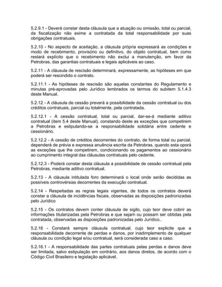 5.2.9.1 - Deverá constar desta cláusula que a atuação ou omissão, total ou parcial,
da fiscalização não exime a contratada da total responsabilidade por suas
obrigações contratuais.
5.2.10 - No aspecto de aceitação, a cláusula própria expressará as condições e
modo de recebimento, provisório ou definitivo, do objeto contratual, bem como
restará explícito que o recebimento não exclui a manutenção, em favor da
Petrobras, das garantias contratuais e legais aplicáveis ao caso.
5.2.11 - A cláusula de rescisão determinará, expressamente, as hipóteses em que
poderá ser rescindido o contrato.
5.2.11.1 - As hipóteses de rescisão são aquelas constantes do Regulamento e
minutas pré-aprovadas pelo Jurídico lembrados os termos do subitem 5.1.4.3
deste Manual.
5.2.12 - A cláusula de cessão preverá a possibilidade da cessão contratual ou dos
créditos contratuais, parcial ou totalmente, pela contratada.
5.2.12.1 - A cessão contratual, total ou parcial, dar-se-á mediante aditivo
contratual (item 5.4 deste Manual), constando deste as exceções que competirem
a Petrobras e estipulando-se a responsabilidade solidária entre cedente e
cessionário.
5.2.12.2 - A cessão de créditos decorrentes do contrato, de forma total ou parcial,
dependerá de prévia e expressa anuência escrita da Petrobras, quando esta oporá
as exceções que lhe competirem, condicionando os pagamentos ao cessionário
ao cumprimento integral das cláusulas contratuais pelo cedente.
5.2.12.3 - Poderá constar desta cláusula a possibilidade de cessão contratual pela
Petrobras, mediante aditivo contratual.
5.2.13 - A cláusula intitulada foro determinará o local onde serão decididas as
possíveis controvérsias decorrentes da execução contratual.
5.2.14 - Respeitadas as regras legais vigentes, de todos os contratos deverá
constar a cláusula de incidências fiscais, observadas as disposições padronizadas
pelo Jurídico
5.2.15 - Os contratos devem conter cláusula de sigilo, cujo teor deve cobrir as
informações titularizadas pela Petrobras e que sejam ou possam ser obtidas pela
contratada, observadas as disposições padronizadas pelo Jurídico..
5.2.16 - Constará sempre cláusula contratual, cujo teor explicite que a
responsabilidade decorrente de perdas e danos, por inadimplemento de qualquer
cláusula ou condição legal e/ou contratual, será considerada caso a caso.
5.2.16.1 - A responsabilidade das partes contratuais pelas perdas e danos deve
ser limitada, salvo estipulação em contrário, aos danos diretos, de acordo com o
Código Civil Brasileiro e legislação aplicável.
 