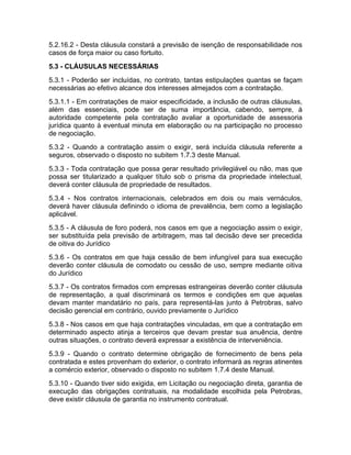 5.2.16.2 - Desta cláusula constará a previsão de isenção de responsabilidade nos
casos de força maior ou caso fortuito.
5.3 - CLÁUSULAS NECESSÁRIAS
5.3.1 - Poderão ser incluídas, no contrato, tantas estipulações quantas se façam
necessárias ao efetivo alcance dos interesses almejados com a contratação.
5.3.1.1 - Em contratações de maior especificidade, a inclusão de outras cláusulas,
além das essenciais, pode ser de suma importância, cabendo, sempre, à
autoridade competente pela contratação avaliar a oportunidade de assessoria
jurídica quanto à eventual minuta em elaboração ou na participação no processo
de negociação.
5.3.2 - Quando a contratação assim o exigir, será incluída cláusula referente a
seguros, observado o disposto no subitem 1.7.3 deste Manual.
5.3.3 - Toda contratação que possa gerar resultado privilegiável ou não, mas que
possa ser titularizado a qualquer título sob o prisma da propriedade intelectual,
deverá conter cláusula de propriedade de resultados.
5.3.4 - Nos contratos internacionais, celebrados em dois ou mais vernáculos,
deverá haver cláusula definindo o idioma de prevalência, bem como a legislação
aplicável.
5.3.5 - A cláusula de foro poderá, nos casos em que a negociação assim o exigir,
ser substituída pela previsão de arbitragem, mas tal decisão deve ser precedida
de oitiva do Jurídico
5.3.6 - Os contratos em que haja cessão de bem infungível para sua execução
deverão conter cláusula de comodato ou cessão de uso, sempre mediante oitiva
do Jurídico
5.3.7 - Os contratos firmados com empresas estrangeiras deverão conter cláusula
de representação, a qual discriminará os termos e condições em que aquelas
devam manter mandatário no país, para representá-las junto à Petrobras, salvo
decisão gerencial em contrário, ouvido previamente o Jurídico
5.3.8 - Nos casos em que haja contratações vinculadas, em que a contratação em
determinado aspecto atinja a terceiros que devam prestar sua anuência, dentre
outras situações, o contrato deverá expressar a existência de interveniência.
5.3.9 - Quando o contrato determine obrigação de fornecimento de bens pela
contratada e estes provenham do exterior, o contrato informará as regras atinentes
a comércio exterior, observado o disposto no subitem 1.7.4 deste Manual.
5.3.10 - Quando tiver sido exigida, em Licitação ou negociação direta, garantia de
execução das obrigações contratuais, na modalidade escolhida pela Petrobras,
deve existir cláusula de garantia no instrumento contratual.
 
