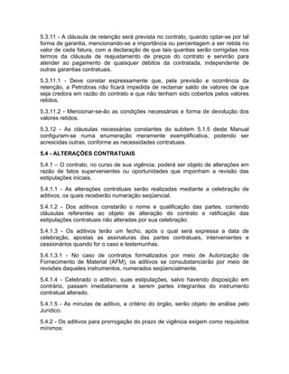 5.3.11 - A cláusula de retenção será prevista no contrato, quando optar-se por tal
forma de garantia, mencionando-se a importância ou percentagem a ser retida no
valor de cada fatura, com a declaração de que tais quantias serão corrigidas nos
termos da cláusula de reajustamento de preços do contrato e servirão para
atender ao pagamento de quaisquer débitos da contratada, independente de
outras garantias contratuais.
5.3.11.1 - Deve constar expressamente que, pela previsão e ocorrência da
retenção, a Petrobras não ficará impedida de reclamar saldo de valores de que
seja credora em razão do contrato e que não tenham sido cobertos pelos valores
retidos.
5.3.11.2 - Mencionar-se-ão as condições necessárias e forma de devolução dos
valores retidos.
5.3.12 - As cláusulas necessárias constantes do subitem 5.1.5 deste Manual
configuram-se numa enumeração meramente exemplificativa, podendo ser
acrescidas outras, conforme as necessidades contratuais.
5.4 - ALTERAÇÕES CONTRATUAIS
5.4.1 – O contrato, no curso de sua vigência, poderá ser objeto de alterações em
razão de fatos supervenientes ou oportunidades que imponham a revisão das
estipulações iniciais.
5.4.1.1 - As alterações contratuais serão realizadas mediante a celebração de
aditivos, os quais receberão numeração seqüencial.
5.4.1.2 - Dos aditivos constarão o nome e qualificação das partes, contendo
cláusulas referentes ao objeto de alteração do contrato e ratificação das
estipulações contratuais não alteradas por sua celebração.
5.4.1.3 - Os aditivos terão um fecho, após o qual será expressa a data de
celebração, apostas as assinaturas das partes contratuais, intervenientes e
cessionários quando for o caso e testemunhas.
5.4.1.3.1 - No caso de contratos formalizados por meio de Autorização de
Fornecimento de Material (AFM), os aditivos se consubstanciarão por meio de
revisões daqueles instrumentos, numerados seqüencialmente.
5.4.1.4 - Celebrado o aditivo, suas estipulações, salvo havendo disposição em
contrário, passam imediatamente a serem partes integrantes do instrumento
contratual alterado.
5.4.1.5 - As minutas de aditivo, a critério do órgão, serão objeto de análise pelo
Jurídico.
5.4.2 - Os aditivos para prorrogação do prazo de vigência exigem como requisitos
mínimos:
 
