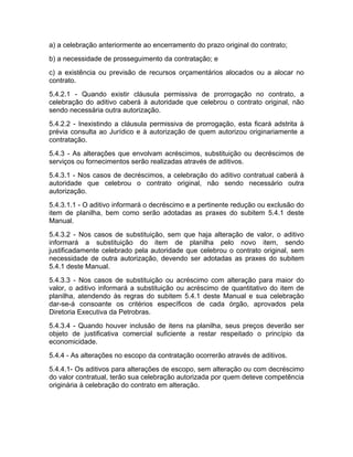 a) a celebração anteriormente ao encerramento do prazo original do contrato;
b) a necessidade de prosseguimento da contratação; e
c) a existência ou previsão de recursos orçamentários alocados ou a alocar no
contrato.
5.4.2.1 - Quando existir cláusula permissiva de prorrogação no contrato, a
celebração do aditivo caberá à autoridade que celebrou o contrato original, não
sendo necessária outra autorização.
5.4.2.2 - Inexistindo a cláusula permissiva de prorrogação, esta ficará adstrita à
prévia consulta ao Jurídico e à autorização de quem autorizou originariamente a
contratação.
5.4.3 - As alterações que envolvam acréscimos, substituição ou decréscimos de
serviços ou fornecimentos serão realizadas através de aditivos.
5.4.3.1 - Nos casos de decréscimos, a celebração do aditivo contratual caberá à
autoridade que celebrou o contrato original, não sendo necessário outra
autorização.
5.4.3.1.1 - O aditivo informará o decréscimo e a pertinente redução ou exclusão do
item de planilha, bem como serão adotadas as praxes do subitem 5.4.1 deste
Manual.
5.4.3.2 - Nos casos de substituição, sem que haja alteração de valor, o aditivo
informará a substituição do item de planilha pelo novo item, sendo
justificadamente celebrado pela autoridade que celebrou o contrato original, sem
necessidade de outra autorização, devendo ser adotadas as praxes do subitem
5.4.1 deste Manual.
5.4.3.3 - Nos casos de substituição ou acréscimo com alteração para maior do
valor, o aditivo informará a substituição ou acréscimo de quantitativo do item de
planilha, atendendo às regras do subitem 5.4.1 deste Manual e sua celebração
dar-se-á consoante os critérios específicos de cada órgão, aprovados pela
Diretoria Executiva da Petrobras.
5.4.3.4 - Quando houver inclusão de itens na planilha, seus preços deverão ser
objeto de justificativa comercial suficiente a restar respeitado o princípio da
economicidade.
5.4.4 - As alterações no escopo da contratação ocorrerão através de aditivos.
5.4.4.1- Os aditivos para alterações de escopo, sem alteração ou com decréscimo
do valor contratual, terão sua celebração autorizada por quem deteve competência
originária à celebração do contrato em alteração.
 