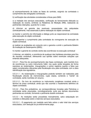 a) acompanhamento de todas as fases do contrato, exigindo da contratada o
cumprimento das obrigações contratuais;
b) verificação das atividades consideradas críticas para SMS;
c) a medição dos serviços executados, verificação do fornecimento efetuado ou
realização do evento, emitindo os Relatórios de Medição (RM), realizando as
pertinentes retenções, quando for o caso;
d) informar ao gerente das eventuais necessidades não estipuladas
contratualmente, mas essenciais à plena realização do objeto contratual;
e) manter o caminho de informação e diálogo junto ao responsável da contratada
pela execução do objeto contratual;
f) acompanhar o cumprimento pela contratada do cronograma de execução do
objeto contratual;
g) realizar as avaliações em conjunto com o gerente e emitir o pertinente Boletim
de Avaliação de Desempenho (BAD);
h) manter o gerente do contrato ciente das ocorrências na execução contratual
i) informar, em relatório, a ocorrência de qualquer das hipóteses previstas para fins
de rescisão contratual, oferecendo sua opinião sobre eventuais soluções que
entenda adequadas.
5.5.3.1 - Para fins de acompanhamento das fases contratuais, será mantido livro
de ocorrências ou outro instrumento hábil, nos quais serão lançados de forma
expressa as reclamações, impugnações e outros registros quanto a fatos que
sejam considerados relevantes pela fiscalização e/ou pela contratada, com a clara
identificação dos signatários.
5.5.3.1.1 - As reclamações e impugnações poderão também ser realizadas pela
fiscalização através de memorandos, cujas cópias, contendo o "ciente" da
contratada, serão mantidas em arquivo.
5.5.3.1.2 - Do livro de ocorrência ou instrumento congênere constará ainda o
término do prazo contratual, ainda que não ocorrido o recebimento definitivo do
objeto contratado.
5.5.3.2 - Para fins probatórios, as correspondências trocadas pela Petrobras e
contratada serão arquivadas, cronologicamente, junto aos demais documentos
pertinentes ao contrato, formando o pertinente dossiê contratual.
5.5.3.3 - As medições serão procedidas mensalmente, salvo estipulação em
contrário e efetuadas sobre o total dos serviços executados.
5.5.3.3.1 - O pagamento por medição será feito sobre o valor total dos serviços
executados, com dedução do já anteriormente pago.
 