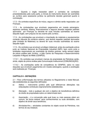 1.7.1 - Quando o órgão necessitar aderir a contratos de condições
preestabelecidas pela outra parte, a minuta do instrumento deverá ser submetida
ao Jurídico para assessoria jurídica na pertinente decisão gerencial quanto à
contratação.
1.7.2 - Os contratos específicos de mútuo, seguro e câmbio serão negociados por
Finanças .
1.7.3 - As contratações que envolvam pagamentos em moeda estrangeira,
aspectos cambiais, leasing, financiamentos e seguros deverão respeitar padrões
aprovados por Finanças ou deverão ter suas minutas submetidas ao exame
daquele órgão, sem prejuízo do seu exame pelo Jurídico .
1.7.4 - As contratações que envolvam a importação de materiais e equipamentos
conterão cláusula de comércio exterior, que deverá respeitar padrões aprovados
pela Unidade de Materiais) ou deverá ter suas minutas submetidas ao exame
daquele órgão.
1.7.5 - Os contratos que envolvam privilégio intelectual, antes da averbação prévia
junto ao Instituto Nacional de Propriedade Industrial (INPI), bem como junto a
entidades responsáveis por averbação de direitos autorais, serão sempre objeto
de prévia análise pelo Jurídico e pelo Centro de Pesquisas e Desenvolvimento
Leopoldo A Miguez de Mello (CENPES).
1.7.5.1 - Os contratos que envolvam marcas de propriedade da Petrobras serão,
ainda, objeto de prévia análise pela Comunicação Institucional (COMUNICAÇÃO).
1.7.5.2 - As averbações serão de competência do CENPES, salvo no caso
daquelas que envolvam pagamentos em moeda estrangeira, quando a averbação
será realizada por Finanças.


CAPÍTULO II - DEFINIÇÕES
2.1 - Para uniformização dos termos utilizados no Regulamento e neste Manual,
são estabelecidas as seguintes definições:
a)     Aditivo – instrumento jurídico pelo qual efetivam-se alterações nas
       estipulações contratuais originariamente estabelecidas;

b)     Alienação – todo e qualquer ato com o objetivo de transferência definitiva
       do direito de propriedade sobre um determinado bem;

c)     Associação – é a convenção pela qual duas ou mais pessoas põem em
       comum, de forma estável, seus conhecimentos ou suas atividades, com
       objetivo de dividir seus benefícios;

d)     Atividades-fins – atividades constantes do objeto social da Petrobras, nos
       termos do seu Estatuto;
 