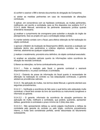 d) conferir e assinar o BM e demais documentos de obrigação da Companhia;
e) adotar as medidas pertinentes em caso de necessidade de alterações
contratuais;
f) aplicar, em consonância com as hipóteses contratuais, as multas pertinentes,
notificando, por escrito a contratada, para os fins dispostos nos subitens 5.2.7 e
5.5.4.3 deste Manual, servindo-se da pertinente assessoria jurídica quando
entendê-la necessária;
g) analisar o cumprimento de cronograma para subsidiar a atuação do órgão de
planejamento, face ao projeto em que a contratação esteja contida;
h) manter estreito contato com o fiscal, para efetiva obtenção da fiel realização do
objeto contratual;
i) aprovar o Boletim de Avaliação de Desempenho (BAD), devendo a avaliação ser
realizada dentro dos parâmetros e critérios objetivos contidos nas normas
internas, abstraindo-se qualquer subjetividade;
j) realizar o recebimento, provisório e/ou definitivo, do objeto contratual executado;
k) analisar as soluções cabíveis quanto às informações sobre ocorrência de
situação de rescisão contratual;
l) liberar as retenções, na forma contratualmente prevista.
5.5.4.1 - Feita a medição pelo fiscal, o gerente contratual o assinará
disponibilizando-o, no prazo contratual, à contratada;
5.5.4.2 - Estando de posse de informação do fiscal quanto à necessidade de
alteração na realização do contrato ou nas estipulações contratuais, o gerente
adotará as providências cabíveis.
5.5.4.3 - Na aplicação de multas, nos termos deste Manual, o gerente atentará aos
seguintes procedimentos;
5.5.4.3.1 - Verificada a ocorrência de fato para o qual tenha sido estipulada multa
contratual, o fiscal fará constar do livro de ocorrência ou instrumento congênere e
informará ao gerente.
5.5.4.3.2 - O gerente, informado da ocorrência de situação permissiva de
aplicação de multa, notificará a contratada, que poderá, querendo, apresentar
defesa, garantindo à contratada o prazo mínimo de 3 (três) dias úteis.
5.5.4.3.3 - Não apresentando defesa ou sendo julgada insuficiente a defesa da
contratada pelo gerente do contrato ou pelo órgão, conforme procedimento
interno, a multa será considerada perfeita, sendo descontada do faturamento
subseqüente.
 