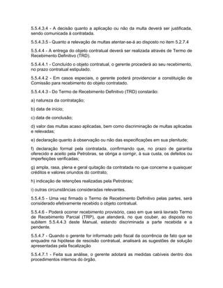 5.5.4.3.4 - A decisão quanto a aplicação ou não da multa deverá ser justificada,
sendo comunicada à contratada.
5.5.4.3.5 - Quanto a relevação de multas atentar-se-á ao disposto no item 5.2.7.4
5.5.4.4 - A entrega do objeto contratual deverá ser realizada através de Termo de
Recebimento Definitivo (TRD).
5.5.4.4.1 - Concluído o objeto contratual, o gerente procederá ao seu recebimento,
no prazo contratual estipulado.
5.5.4.4.2 - Em casos especiais, o gerente poderá providenciar a constituição de
Comissão para recebimento do objeto contratado.
5.5.4.4.3 - Do Termo de Recebimento Definitivo (TRD) constarão:
a) natureza da contratação;
b) data de início;
c) data de conclusão;
d) valor das multas acaso aplicadas, bem como discriminação de multas aplicadas
e relevadas;
e) declaração quanto à observação ou não das especificações em sua plenitude;
f) declaração formal pela contratada, confirmando que, no prazo de garantia
oferecido e aceito pela Petrobras, se obriga a corrigir, à sua custa, os defeitos ou
imperfeições verificadas;
g) ampla, rasa, plena e geral quitação da contratada no que concerne a quaisquer
créditos e valores oriundos do contrato;
h) indicação de retenções realizadas pela Petrobras;
i) outras circunstâncias consideradas relevantes.
5.5.4.5 - Uma vez firmado o Termo de Recebimento Definitivo pelas partes, será
considerado efetivamente recebido o objeto contratual.
5.5.4.6 - Poderá ocorrer recebimento provisório, caso em que será lavrado Termo
de Recebimento Parcial (TRP), que atenderá, no que couber, ao disposto no
subitem 5.5.4.4.3 deste Manual, estando discriminada a parte recebida e a
pendente.
5.5.4.7 - Quando o gerente for informado pelo fiscal da ocorrência de fato que se
enquadre na hipótese de rescisão contratual, analisará as sugestões de solução
apresentadas pela fiscalização
5.5.4.7.1 - Feita sua análise, o gerente adotará as medidas cabíveis dentro dos
procedimentos internos do órgão.
 