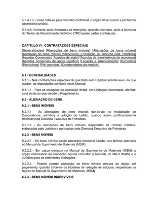 5.5.4.7.2 - Caso opte-se pela rescisão contratual, o órgão deve buscar a pertinente
assessoria jurídica.
5.5.4.8- Somente serão liberadas as retenções, quando previstas, após a lavratura
do Termo de Recebimento Definitivo (TRD) pelas partes contratuais.


CAPÍTULO VI - CONTRATAÇÕES ESPECIAIS
[Generalidades] [Alienações de bens imóveis] [Alienações de bens móveis]
[Alienação de bens móveis inservíveis>] [Prestação de serviços pela Petrobras]
[Acordos Comerciais] [Acordos de sigilo] [Acordos de transferência de tecnologia]
[Acordos comerciais de apoio logístico] [Locação e Arrendamento] [Comodato]
[Patrocínios] [Pré-contratos] [Oportunidades de negócio]


6.1 - GENERALIDADES
6.1.1 - Nas contratações especiais de que trata este Capítulo atentar-se-á, no que
couber, às disposições contidas neste Manual.
6.1.1.1 - Para as situações de alienação direta, por Licitação dispensada, atentar-
se-á ainda ao que dispõe o Regulamento.
6.2 - ALIENAÇÃO DE BENS
6.2.1 - BENS IMÓVEIS
6.2.1.1 - As alienações de bens imóveis dar-se-ão na modalidade de
Concorrência, admitida a adoção do Leilão, quando assim justificadamente
decidido pela Diretoria Executiva da Petrobras.
6.2.1.2 - As alienações de bens imóveis respeitarão as normas internas,
elaboradas pelo Jurídico e aprovadas pela Diretoria Executiva da Petrobras.
6.2.2 - BENS MÓVEIS
6.2.2.1 - Os bens móveis serão alienados mediante Leilão, nos termos previstos
no Manual de Suprimento de Materiais (MSM).
6.2.2.2 - Em casos omissos no Manual de Suprimento de Materiais (MSM), o
órgão interessado na alienação deverá consultar a Unidade de MATERIAIS) e o
Jurídico para as pertinentes instruções.
6.2.2.3 - Poderá ocorrer alienação de bens móveis através de dação em
pagamento, quando tratar-se de hipótese de redução de estoque, respeitadas as
regras do Manual de Suprimento de Materiais (MSM).
6.2.3 - BENS MÓVEIS INSERVÍVEIS
 