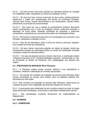 6.2.3.1 - Os bens móveis inservíveis poderão ser alienados através de Licitação
na modalidade Leilão, respeitados os valores de avaliação mínima.
6.2.3.2 - No caso dos bens móveis inservíveis do tipo sucata, preferencialmente
adotar-se-á o Leilão com apresentação dos lances em envelopes fechados,
inclusive pelo correio, quando demonstrada a sua necessidade, visando melhor
atendimento ao princípio da economicidade.
6.2.3.2.1 - Nos casos em que a adoção do procedimento licitatório demonstre
custos incompatíveis com o valor da avaliação mínima, poder-se-á proceder a
alienação de forma direta, mediante solicitação de propostas a potenciais
compradores, respeitando-se o procedimento próprio às contratações diretas.
6.2.3.3 - Admitir-se-á a permuta de tais bens em contratações que envolvam a sua
remoção, respeitada a avaliação mínima.
6.2.3.4 - Para fins de alienações, sobre a forma de venda ou permuta, respeitar-
se-á a tabela de limites de competência.
6.2.3.5 - Os bens móveis inservíveis poderão ser objeto de doação, desde que
caracterizada situação de calamidade pública ou sendo sua destinação vinculada
a projetos e ações de interesse público.
6.2.3.5.1 - No caso de doações de bens móveis inservíveis, a autorização caberá
a Diretoria Executiva (D.E.), admitida delegação expressa, condicionada ou não,
ao Presidente ou Diretor da Petrobras, com subdelegação aos titulares dos
órgãos.
6.3 - PRESTAÇÃO DE SERVIÇOS PELA Petrobras
6.3.1 - A Petrobras poderá prestar serviços relativos à sua atividade-fim e
correlatos, mediante a celebração de contratos apropriados.
6.3.1.1 - As minutas dos contratos de prestação de serviços pela Petrobras serão
sempre submetidas ao Jurídico para análise, salvo se adotados padrões pré-
aprovados por este órgão.
6.3.2 - Nos contratos de prestação de serviços pela Petrobras, adotar-se-ão os
cuidados de praxe, face a legislação que trata das relações de consumo.
6.3.3 - A autorização para celebração de tais contratos caberá ao titular do órgão
responsável pela contratação, comunicada a autoridade imediatamente superior.
6.3.4 - Tais contratações ocorrerão diretamente por inaplicabilidade do
Regulamento.
6.4 - ACORDOS
6.4.1 - COMERCIAIS
 