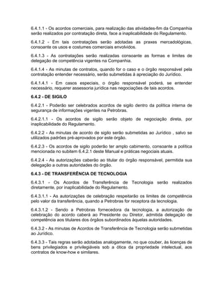 6.4.1.1 - Os acordos comerciais, para realização das atividades-fim da Companhia
serão realizados por contratação direta, face a inaplicabilidade do Regulamento.
6.4.1.2 - Em tais contratações serão adotadas as praxes mercadológicas,
consoante os usos e costumes comerciais envolvidos.
6.4.1.3 - As contratações serão realizadas consoante as formas e limites de
delegação de competência vigentes na Companhia.
6.4.1.4 - As minutas de contratos, quando for o caso e o órgão responsável pela
contratação entender necessário, serão submetidas à apreciação do Jurídico.
6.4.1.4.1 - Em casos especiais, o órgão responsável poderá, se entender
necessário, requerer assessoria jurídica nas negociações de tais acordos.
6.4.2 - DE SIGILO
6.4.2.1 - Poderão ser celebrados acordos de sigilo dentro da política interna de
segurança de informações vigentes na Petrobras.
6.4.2.1.1 - Os acordos de sigilo serão objeto de negociação direta, por
inaplicabilidade do Regulamento.
6.4.2.2 - As minutas de acordo de sigilo serão submetidas ao Jurídico , salvo se
utilizados padrões pré-aprovados por este órgão.
6.4.2.3 - Os acordos de sigilo poderão ter amplo cabimento, consoante a política
mencionada no subitem 6.4.2.1 deste Manual e práticas negociais atuais.
6.4.2.4 - As autorizações caberão ao titular do órgão responsável, permitida sua
delegação a outras autoridades do órgão.
6.4.3 - DE TRANSFERÊNCIA DE TECNOLOGIA
6.4.3.1 - Os Acordos de Transferência de Tecnologia serão realizados
diretamente, por inaplicabilidade do Regulamento.
6.4.3.1.1 - As autorizações de celebração respeitarão os limites de competência
pelo valor da transferência, quando a Petrobras for receptora da tecnologia.
6.4.3.1.2 - Sendo a Petrobras fornecedora da tecnologia, a autorização de
celebração do acordo caberá ao Presidente ou Diretor, admitida delegação de
competência aos titulares dos órgãos subordinados àquelas autoridades.
6.4.3.2 - As minutas de Acordos de Transferência de Tecnologia serão submetidas
ao Jurídico.
6.4.3.3 - Tais regras serão adotadas analogamente, no que couber, às licenças de
bens privilegiados e privilegiáveis sob a ótica da propriedade intelectual, aos
contratos de know-how e similares.
 