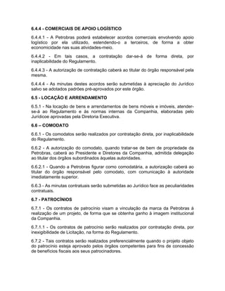 6.4.4 - COMERCIAIS DE APOIO LOGÍSTICO
6.4.4.1 - A Petrobras poderá estabelecer acordos comerciais envolvendo apoio
logístico por ela utilizado, estendendo-o a terceiros, de forma a obter
economicidade nas suas atividades-meio.
6.4.4.2 - Em tais casos, a contratação dar-se-á de forma direta, por
inaplicabilidade do Regulamento.
6.4.4.3 - A autorização de contratação caberá ao titular do órgão responsável pela
mesma.
6.4.4.4 - As minutas destes acordos serão submetidas à apreciação do Jurídico
salvo se adotados padrões pré-aprovados por este órgão.
6.5 - LOCAÇÃO E ARRENDAMENTO
6.5.1 - Na locação de bens e arrendamentos de bens móveis e imóveis, atender-
se-á ao Regulamento e às normas internas da Companhia, elaboradas pelo
Jurídicoe aprovadas pela Diretoria Executiva.
6.6 – COMODATO
6.6.1 - Os comodatos serão realizados por contratação direta, por inaplicabilidade
do Regulamento.
6.6.2 - A autorização do comodato, quando tratar-se de bem de propriedade da
Petrobras, caberá ao Presidente e Diretores da Companhia, admitida delegação
ao titular dos órgãos subordinados àquelas autoridades.
6.6.2.1 - Quando a Petrobras figurar como comodatária, a autorização caberá ao
titular do órgão responsável pelo comodato, com comunicação à autoridade
imediatamente superior.
6.6.3 - As minutas contratuais serão submetidas ao Jurídico face as peculiaridades
contratuais.
6.7 - PATROCÍNIOS
6.7.1 - Os contratos de patrocínio visam a vinculação da marca da Petrobras à
realização de um projeto, de forma que se obtenha ganho à imagem institucional
da Companhia.
6.7.1.1 - Os contratos de patrocínio serão realizados por contratação direta, por
inexigibilidade de Licitação, na forma do Regulamento.
6.7.2 - Tais contratos serão realizados preferencialmente quando o projeto objeto
do patrocínio esteja aprovado pelos órgãos competentes para fins de concessão
de benefícios fiscais aos seus patrocinadores.
 