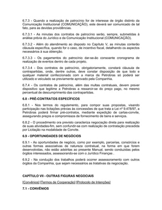 6.7.3 - Quando a realização de patrocínio for de interesse de órgão distinto da
Comunicação Institucional (COMUNICAÇÃO), este deverá ser comunicado de tal
fato, para as devidas providências.
6.7.3.1 - As minutas dos contratos de patrocínio serão, sempre, submetidas à
análise prévia do Jurídico e da Comunicação Institucional (COMUNICAÇÃO).
6.7.3.2 - Além do atendimento ao disposto no Capítulo V, as minutas conterão
cláusula específica, quando for o caso, de incentivo fiscal, detalhando os aspectos
necessários à sua obtenção.
6.7.3.3 - Os pagamentos do patrocínio dar-se-ão consoante cronograma de
realização de eventos dentro de cada projeto.
6.7.3.4 - Dos contratos de patrocínio, obrigatoriamente, constará cláusula de
contrapartidas, onde, dentre outras, deve constar disposição de que todo e
qualquer material confeccionado com a marca da Petrobras só poderá ser
utilizado e veiculado se previamente aprovado pela Companhia.
6.7.4 - Os contratos de patrocínio, além das multas contratuais, devem prever
dispositivo que legitime a Petrobras a ressarcir-se do preço pago, no mesmo
percentual de descumprimento das contrapartidas.
6.8 - PRÉ-CONTRATOS ESPECÍFICOS
6.8.1 - Nos termos do regulamento, para compor suas propostas, visando
participação nas licitações prévias às concessões de que trata a Lei nº 9.478/97, a
Petrobras poderá firmar pré-contratos, mediante expedição de cartas-convite,
assegurando preços e compromissos de fornecimento de bens e serviços.
6.8.2 - O procedimento ora previsto caracteriza negociação direta para realização
de suas atividades-fim, sem confundir-se com realização de contratação precedida
por Licitação na modalidade de Convite.
6.9 - OPORTUNIDADES DE NEGÓCIOS
6.9.1 - As oportunidades de negócio, como por exemplo, parcerias, consórcios e
outras formas associativas de natureza contratual, na forma em que forem
desenvolvidas, não estão adstritas ao presente Manual, sendo conduzidas pelos
órgãos interessados, assessorando-se com o Jurídico Finanças .
6.9.2 - Na condução dos trabalhos poderá ocorrer assessoramento com outros
órgãos da Companhia, que sejam necessários as tratativas da negociação.


CAPÍTULO VII - OUTRAS FIGURAS NEGOCIAIS
[Convênios] [Termos de Cooperação] [Protocolo de Intenções]
7.1 - CONVÊNIOS
 