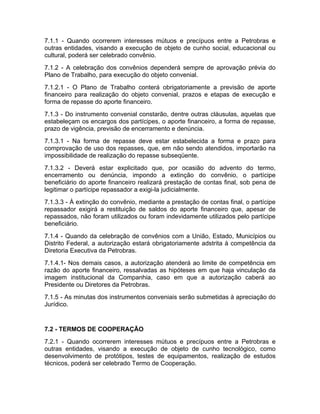 7.1.1 - Quando ocorrerem interesses mútuos e precípuos entre a Petrobras e
outras entidades, visando a execução de objeto de cunho social, educacional ou
cultural, poderá ser celebrado convênio.
7.1.2 - A celebração dos convênios dependerá sempre de aprovação prévia do
Plano de Trabalho, para execução do objeto convenial.
7.1.2.1 - O Plano de Trabalho conterá obrigatoriamente a previsão de aporte
financeiro para realização do objeto convenial, prazos e etapas de execução e
forma de repasse do aporte financeiro.
7.1.3 - Do instrumento convenial constarão, dentre outras cláusulas, aquelas que
estabeleçam os encargos dos partícipes, o aporte financeiro, a forma de repasse,
prazo de vigência, previsão de encerramento e denúncia.
7.1.3.1 - Na forma de repasse deve estar estabelecida a forma e prazo para
comprovação de uso dos repasses, que, em não sendo atendidos, importarão na
impossibilidade de realização do repasse subseqüente.
7.1.3.2 - Deverá estar explicitado que, por ocasião do advento do termo,
encerramento ou denúncia, impondo a extinção do convênio, o partícipe
beneficiário do aporte financeiro realizará prestação de contas final, sob pena de
legitimar o partícipe repassador a exigi-la judicialmente.
7.1.3.3 - À extinção do convênio, mediante a prestação de contas final, o partícipe
repassador exigirá a restituição de saldos do aporte financeiro que, apesar de
repassados, não foram utilizados ou foram indevidamente utilizados pelo partícipe
beneficiário.
7.1.4 - Quando da celebração de convênios com a União, Estado, Municípios ou
Distrito Federal, a autorização estará obrigatoriamente adstrita à competência da
Diretoria Executiva da Petrobras.
7.1.4.1- Nos demais casos, a autorização atenderá ao limite de competência em
razão do aporte financeiro, ressalvadas as hipóteses em que haja vinculação da
imagem institucional da Companhia, caso em que a autorização caberá ao
Presidente ou Diretores da Petrobras.
7.1.5 - As minutas dos instrumentos conveniais serão submetidas à apreciação do
Jurídico.


7.2 - TERMOS DE COOPERAÇÃO
7.2.1 - Quando ocorrerem interesses mútuos e precípuos entre a Petrobras e
outras entidades, visando a execução de objeto de cunho tecnológico, como
desenvolvimento de protótipos, testes de equipamentos, realização de estudos
técnicos, poderá ser celebrado Termo de Cooperação.
 