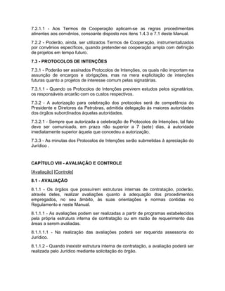 7.2.1.1 - Aos Termos de Cooperação aplicam-se as regras procedimentais
atinentes aos convênios, consoante disposto nos itens 1.4.3 e 7.1 deste Manual.
7.2.2 - Poderão, ainda, ser utilizados Termos de Cooperação, instrumentalizados
por convênios específicos, quando pretender-se cooperação ampla com definição
de projetos em tempo futuro.
7.3 - PROTOCOLOS DE INTENÇÕES
7.3.1 - Poderão ser assinados Protocolos de Intenções, os quais não importam na
assunção de encargos e obrigações, mas na mera explicitação de intenções
futuras quanto a projetos de interesse comum pelas signatárias.
7.3.1.1 - Quando os Protocolos de Intenções previrem estudos pelos signatários,
os responsáveis arcarão com os custos respectivos.
7.3.2 - A autorização para celebração dos protocolos será de competência do
Presidente e Diretores da Petrobras, admitida delegação às maiores autoridades
dos órgãos subordinados àquelas autoridades.
7.3.2.1 - Sempre que autorizada a celebração de Protocolos de Intenções, tal fato
deve ser comunicado, em prazo não superior a 7 (sete) dias, à autoridade
imediatamente superior àquela que concedeu a autorização.
7.3.3 - As minutas dos Protocolos de Intenções serão submetidas à apreciação do
Jurídico .


CAPÍTULO VIII - AVALIAÇÃO E CONTROLE
[Avaliação] [Controle]
8.1 - AVALIAÇÃO
8.1.1 - Os órgãos que possuírem estruturas internas de contratação, poderão,
através deles, realizar avaliações quanto à adequação dos procedimentos
empregados, no seu âmbito, às suas orientações e normas contidas no
Regulamento e neste Manual.
8.1.1.1 - As avaliações podem ser realizadas a partir de programas estabelecidos
pela própria estrutura interna de contratação ou em razão de requerimento das
áreas a serem avaliadas.
8.1.1.1.1 - Na realização das avaliações poderá ser requerida assessoria do
Jurídico.
8.1.1.2 - Quando inexistir estrutura interna de contratação, a avaliação poderá ser
realizada pelo Jurídico mediante solicitação do órgão.
 