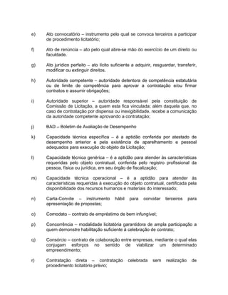 e)   Ato convocatório – instrumento pelo qual se convoca terceiros a participar
     de procedimento licitatório;

f)   Ato de renúncia – ato pelo qual abre-se mão do exercício de um direito ou
     faculdade.

g)   Ato jurídico perfeito – ato lícito suficiente a adquirir, resguardar, transferir,
     modificar ou extinguir direitos.

h)   Autoridade competente – autoridade detentora de competência estatutária
     ou de limite de competência para aprovar a contratação e/ou firmar
     contratos e assumir obrigações;

i)   Autoridade superior – autoridade responsável pela constituição de
     Comissão de Licitação, a quem esta fica vinculada; além daquela que, no
     caso de contratação por dispensa ou inexigibilidade, recebe a comunicação
     da autoridade competente aprovando a contratação;

j)   BAD – Boletim de Avaliação de Desempenho

k)   Capacidade técnica específica – é a aptidão conferida por atestado de
     desempenho anterior e pela existência de aparelhamento e pessoal
     adequados para execução do objeto da Licitação;

l)   Capacidade técnica genérica – é a aptidão para atender às características
     requeridas pelo objeto contratual, conferida pelo registro profissional da
     pessoa, física ou jurídica, em seu órgão de fiscalização;

m)   Capacidade técnica operacional – é a aptidão para atender às
     características requeridas à execução do objeto contratual, certificada pela
     disponibilidade dos recursos humanos e materiais do interessado;

n)   Carta-Convite – instrumento         hábil   para    convidar    terceiros    para
     apresentação de propostas;

o)   Comodato – contrato de empréstimo de bem infungível;

p)   Concorrência – modalidade licitatória garantidora de ampla participação a
     quem demonstre habilitação suficiente à celebração de contrato;

q)   Consórcio – contrato de colaboração entre empresas, mediante o qual elas
     conjugam esforços no sentido de viabilizar um determinado
     empreendimento;

r)   Contratação direta – contratação            celebrada    sem    realização    de
     procedimento licitatório prévio;
 