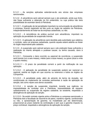 9.1.2.1 - As sanções aplicadas estender-se-ão aos sócios das empresas
sancionadas.
9.1.2.2 - A advertência será cabível sempre que o ato praticado, ainda que ilícito,
não fosse suficiente a obtenção do fim pretendido, ou cuja prática não teria
possibilidade de acarretar danos à Petrobras.
9.1.2.2.1 - A aplicação de tal penalidade importará na comunicação da advertência
à empresa, ficando registrado tal fato junto ao órgão de cadastro da Petrobras,
independentemente de tratar-se de empresa cadastrada, ou não.
9.1.2.2.2 - A reincidência de prática punível com advertência, importará na
aplicação da penalidade de suspensão branda.
9.1.2.2.3 - A aplicação da advertência será decidida pela autoridade que celebrou
o contrato, salvo se empresa cadastrada, quando aquela estará adstrita ao titular
do órgão responsável pelo cadastro.
9.1.2.3 - A suspensão será cabível sempre que o ato praticado fosse suficiente a
realização do intento almejado e pudesse causar, ou tenha causado, dano à
Petrobras.
9.1.2.3.1 - Consoante o dano ocorrido ou passível de ocorrência, a suspensão
será branda (um a seis meses), média (seis a doze meses), ou grave (doze a vinte
e quatro meses).
9.1.2.3.1.1 - O prazo da penalidade correrá a partir da notificação de sua
aplicação.
9.1.2.3.2 - A aplicação da penalidade de suspensão poderá ser nacional ou
regional, restrita ao órgão em que ocorreu ou extensiva a todos os órgãos da
Companhia.
9.1.2.3.3 - A penalidade pode, além do advento do termo de duração, ser
condicionada ao implemento de condutas pertinentes à razão de aplicação da
sanção, tais como reparo aos danos causados.
9.1.2.3.4 - A sanção de suspensão importará, durante sua vigência, na
impossibilidade de contratar com a Petrobras, impossibilidade de requerer
cadastramento ou suspensão de registro cadastral, se existente, respeitada a
abrangência de aplicação da sanção.
9.1.2.3.5 - Se existir contrato vigente entre a Petrobras e a empresa sancionada, a
Petrobras terá a faculdade de rescindí-lo de plano, mantê-lo vigente, condicionado
ou não, a apresentação de garantia, na modalidade por ela determinada,
proporcional ao prazo restante da contratação e sem que a garantia impacte no
preço contratual, respeitada a abrangência de aplicação da sanção.
 