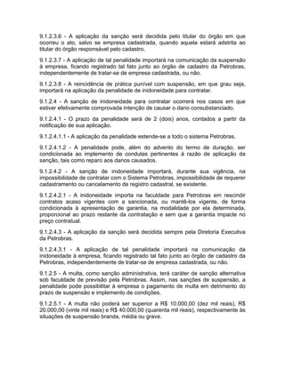 9.1.2.3.6 - A aplicação da sanção será decidida pelo titular do órgão em que
ocorreu o ato, salvo se empresa cadastrada, quando aquela estará adstrita ao
titular do órgão responsável pelo cadastro.
9.1.2.3.7 - A aplicação de tal penalidade importará na comunicação da suspensão
à empresa, ficando registrado tal fato junto ao órgão de cadastro da Petrobras,
independentemente de tratar-se de empresa cadastrada, ou não.
9.1.2.3.8 - A reincidência de prática punível com suspensão, em que grau seja,
importará na aplicação da penalidade de inidoneidade para contratar.
9.1.2.4 - A sanção de inidoneidade para contratar ocorrerá nos casos em que
estiver efetivamente comprovada intenção de causar o dano consubstanciado.
9.1.2.4.1 - O prazo da penalidade será de 2 (dois) anos, contados a partir da
notificação de sua aplicação.
9.1.2.4.1.1 - A aplicação da penalidade estende-se a todo o sistema Petrobras.
9.1.2.4.1.2 - A penalidade pode, além do advento do termo de duração, ser
condicionada ao implemento de condutas pertinentes à razão de aplicação da
sanção, tais como reparo aos danos causados.
9.1.2.4.2 - A sanção de inidoneidade importará, durante sua vigência, na
impossibilidade de contratar com o Sistema Petrobras, impossibilidade de requerer
cadastramento ou cancelamento de registro cadastral, se existente.
9.1.2.4.2.1 - A inidoneidade importa na faculdade para Petrobras em rescindir
contratos acaso vigentes com a sancionada, ou mantê-los vigente, de forma
condicionada à apresentação de garantia, na modalidade por ela determinada,
proporcional ao prazo restante da contratação e sem que a garantia impacte no
preço contratual.
9.1.2.4.3 - A aplicação da sanção será decidida sempre pela Diretoria Executiva
da Petrobras.
9.1.2.4.3.1 - A aplicação de tal penalidade importará na comunicação da
inidoneidade à empresa, ficando registrado tal fato junto ao órgão de cadastro da
Petrobras, independentemente de tratar-se de empresa cadastrada, ou não.
9.1.2.5 - A multa, como sanção administrativa, terá caráter de sanção alternativa
sob faculdade de previsão pela Petrobras. Assim, nas sanções de suspensão, a
penalidade pode possibilitar à empresa o pagamento de multa em detrimento do
prazo de suspensão e implemento de condições.
9.1.2.5.1 - A multa não poderá ser superior a R$ 10.000,00 (dez mil reais), R$
20.000,00 (vinte mil reais) e R$ 40.000,00 (quarenta mil reais), respectivamente às
situações de suspensão branda, média ou grave.
 