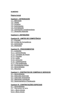 SUMÁRIO

Página Inicial

Capítulo I - INTRODUÇÃO
1.1 - Motivação
1.2 - Objeto
1.3 - Iniciativa
1.4 - Autorizações
1.5 - Formalização
1.6 - Orientações complementares
1.7 - Situações especiais

Capítulo II - DEFINIÇÕES

Capítulo III - LIMITES DE COMPETÊNCIA
3.1 - Previsão
3.2 - Limites de Competência
3.3 - Autorização
3.4 - Restrições

Capítulo IV - PROCEDIMENTOS
4.1 - Licitações
4.1.1 - Concorrências
4.1.2 - Tomadas de Preços
4.1.3 - Convites
4.1.4 - Leilão
4.1.5 - Concurso
4.1.6 - Cadastramento
4.1.7 - Pré-qualificação
4.2 - Contratações diretas
4.3 - Generalidades
4.4 - Recursos

Capítulo V - CONTRATOS DE COMPRAS E SERVIÇOS
5.1 - Generalidades
5.2 - Cláusulas essenciais
5.3 - Cláusulas necessárias
5.4 - Alterações contratuais
5.5 - Gerenciamento e Fiscalização

Capítulo VI - CONTRATAÇÕES ESPECIAIS
6.1 - Generalidades
6.2 - Alienações de bens
6.2.1 - Bens imóveis
6.2.2 - Bens móveis
 