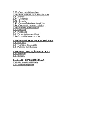6.2.3 - Bens móveis inservíveis
6.3 - Prestação de serviços pela Petrobras
6.4 - Acordos
6.4.1 - Comerciais
6.4.2 - De sigilo
6.4.3 - De transferência de tecnologia
6.4.4 - Comerciais de apoio logístico
6.5 - Locação e Arrendamento
6.6 - Comodato
6.7 - Patrocínios
6.8 - Pré-contratos específicos
6.9 - Oportunidades de negócio

Capítulo VII - OUTRAS FIGURAS NEGOCIAIS
7.1 - Convênios
7.2 - Termos de Cooperação
7.3 - Protocolo de Intenções

Capítulo VIII - AVALIAÇÃO E CONTROLE
8.1 - Avaliação
8.2 - Controle

Capítulo IX - DISPOSIÇÕES FINAIS
9.1 - Sanções administrativas
9.2 - Situações especiais
 