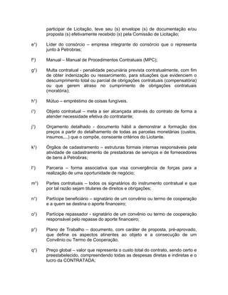 participar de Licitação, teve seu (s) envelope (s) de documentação e/ou
      proposta (s) efetivamente recebido (s) pela Comissão de Licitação;

e¹)   Líder do consórcio – empresa integrante do consórcio que o representa
      junto à Petrobras;

f¹)   Manual – Manual de Procedimentos Contratuais (MPC);

g¹)   Multa contratual - penalidade pecuniária prevista contratualmente, com fim
      de obter indenização ou ressarcimento, para situações que evidenciem o
      descumprimento total ou parcial de obrigações contratuais (compensatória)
      ou que gerem atraso no cumprimento de obrigações contratuais
      (moratória);

h¹)   Mútuo – empréstimo de coisas fungíveis.

i¹)   Objeto contratual – meta a ser alcançada através do contrato de forma a
      atender necessidade efetiva do contratante;

j¹)   Orçamento detalhado - documento hábil a demonstrar a formação dos
      preços a partir do detalhamento de todas as parcelas monetárias (custos,
      insumos,...) que o compõe, consoante critérios do Licitante.

k¹)   Órgãos de cadastramento – estruturas formais internas responsáveis pela
      atividade de cadastramento de prestadoras de serviços e de fornecedores
      de bens à Petrobras;

l¹)   Parceria – forma associativa que visa convergência de forças para a
      realização de uma oportunidade de negócio;

m¹)   Partes contratuais – todos os signatários do instrumento contratual e que
      por tal razão sejam titulares de direitos e obrigações;

n¹)   Partícipe beneficiário – signatário de um convênio ou termo de cooperação
      e a quem se destina o aporte financeiro;

o¹)   Partícipe repassador - signatário de um convênio ou termo de cooperação
      responsável pelo repasse do aporte financeiro;

p¹)   Plano de Trabalho – documento, com caráter de proposta, pré-aprovado,
      que define os aspectos atinentes ao objeto e a consecução de um
      Convênio ou Termo de Cooperação.

q¹)   Preço global – valor que representa o custo total do contrato, sendo certo e
      preestabelecido, compreendendo todas as despesas diretas e indiretas e o
      lucro da CONTRATADA;
 