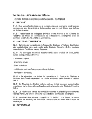 CAPÍTULO III - LIMITES DE COMPETÊNCIA
[ Previsão] [Limites de Competência ] [Autorização ] [Restrições ]
3.1 - PREVISÃO
3.1.1 - Este Manual estabelece que a competência para autorizar a celebração de
contratos, de atos de renúncia e de transações para prevenir litígios será definida
por limites de valor.
3.1.2 - Ressalvadas as exceções previstas neste Manual e no Estatuto da
Petrobras, os limites de competência ora estabelecidos abrangerão todos os
contratos celebrados no âmbito da Companhia.
3.2 - LIMITES DE COMPETÊNCIA
3.2.1 - Os limites de competência do Presidente, Diretores e Titulares dos Órgãos
são estabelecidos para cada órgão pela Diretoria Executiva (D.E.), mediante
proposição do Presidente ou dos Diretores.
3.2.1.1 - Na aprovação dos limites de competência serão levados em conta, dentre
outros, os seguintes parâmetros:
- carteira de projetos;
- orçamento anual;
- plano plurianual;
- histórico de contratações em exercícios anteriores;
- natureza da atividade;
3.2.1.2 - As alterações dos limites de competência do Presidente, Diretores e
Titulares dos Órgãos dependem de prévia aprovação pela Diretoria Executiva
(D.E.).
3.2.2 - Os Titulares dos Órgãos poderão delegar limites aos seus subordinados,
respeitados os limites a eles delegados originariamente pela Diretoria Executiva
(D.E.).
3.2.3 - Os valores dos limites de competência serão atualizados periodicamente,
visando manter, no tempo, a mesma capacidade de contratação aos órgãos.
3.2.3.1 - A atualização será de competência do Jurídico , que deverá dar ampla
publicidade às atualizações realizadas, utilizando-se os meios corporativos de
informação.
3.3 - AUTORIZAÇÃO
 
