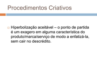 Procedimentos Criativos


   Hiperbolização aceitável – o ponto de partida
    é um exagero em alguma característica do
    produto/marca/serviço de modo a enfatizá-la,
    sem cair no descrédito.
 