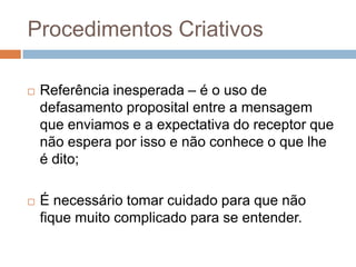 Procedimentos Criativos

   Referência inesperada – é o uso de
    defasamento proposital entre a mensagem
    que enviamos e a expectativa do receptor que
    não espera por isso e não conhece o que lhe
    é dito;

   É necessário tomar cuidado para que não
    fique muito complicado para se entender.
 