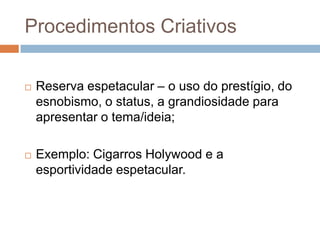 Procedimentos Criativos

   Reserva espetacular – o uso do prestígio, do
    esnobismo, o status, a grandiosidade para
    apresentar o tema/ideia;

   Exemplo: Cigarros Holywood e a
    esportividade espetacular.
 