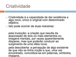 Criatividade

   Criatividade é a capacidade de dar existência a
    algo novo, único e original com determinado
    objetivo.
   Isto pode ocorrer de duas maneiras:

-   pela invenção: a criação que resulta da
    associação de dois ou mais elementos ou
    imagens mentais, por vezes aparentemente
    díspares, mas que poderão conduzir ao
    surgimento de uma idéia nova;
-   pela descoberta: a percepção de algo existente
    de que não se tinha noção e que, uma vez
    encontrado, concretiza-se em palavras, símbolos,
    imagens.
 