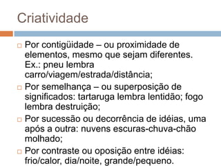 Criatividade
   Por contigüidade – ou proximidade de
    elementos, mesmo que sejam diferentes.
    Ex.: pneu lembra
    carro/viagem/estrada/distância;
   Por semelhança – ou superposição de
    significados: tartaruga lembra lentidão; fogo
    lembra destruição;
   Por sucessão ou decorrência de idéias, uma
    após a outra: nuvens escuras-chuva-chão
    molhado;
   Por contraste ou oposição entre idéias:
    frio/calor, dia/noite, grande/pequeno.
 