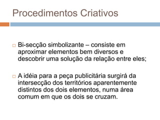 Procedimentos Criativos


   Bi-secção simbolizante – consiste em
    aproximar elementos bem diversos e
    descobrir uma solução da relação entre eles;

   A idéia para a peça publicitária surgirá da
    intersecção dos territórios aparentemente
    distintos dos dois elementos, numa área
    comum em que os dois se cruzam.
 