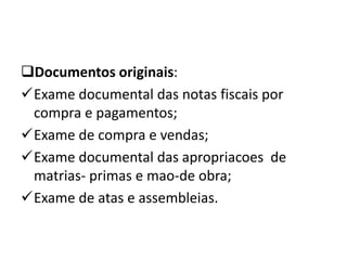 Documentos originais:
Exame documental das notas fiscais por
compra e pagamentos;
Exame de compra e vendas;
Exame documental das apropriacoes de
matrias- primas e mao-de obra;
Exame de atas e assembleias.
 