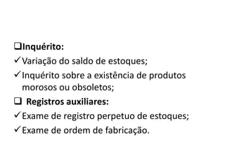 Inquérito:
Variação do saldo de estoques;
Inquérito sobre a existência de produtos
morosos ou obsoletos;
 Registros auxiliares:
Exame de registro perpetuo de estoques;
Exame de ordem de fabricação.
 