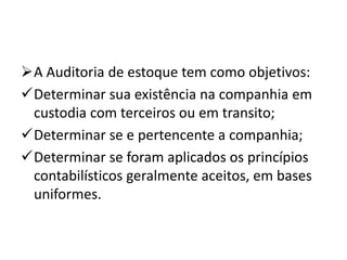 A Auditoria de estoque tem como objetivos:
Determinar sua existência na companhia em
custodia com terceiros ou em transito;
Determinar se e pertencente a companhia;
Determinar se foram aplicados os princípios
contabilísticos geralmente aceitos, em bases
uniformes.
 