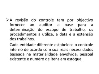 A revisão do controle tem por objectivo
fornecer ao auditor a base para a
determinação do escopo de trabalho, os
procedimentos a utiliza, a data e a extensão
dos trabalhos.
Cada entidade diferente estabelece o controle
interno de acordo com sua reais necessidades
baseada na materialidade envolvida, pessoal
existente e numero de itens em estoque.
 