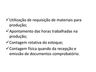 Utilização de requisição de materiais para
produção;
Apontamento das horas trabalhadas na
produção;
Contagem rotativa do estoque;
Contagem física quando da recepção e
emissão de documentos comprobatório.
 