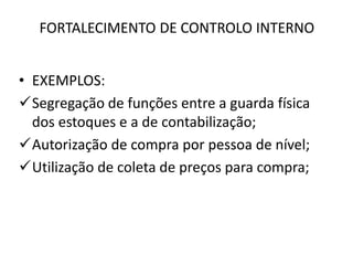 FORTALECIMENTO DE CONTROLO INTERNO
• EXEMPLOS:
Segregação de funções entre a guarda física
dos estoques e a de contabilização;
Autorização de compra por pessoa de nível;
Utilização de coleta de preços para compra;
 