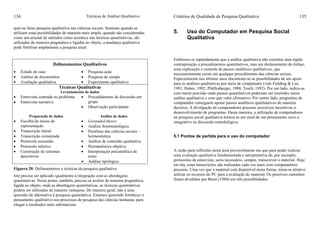 Técnicas de Análise Qualitativa134
quer-se fazer pesquisa qualitativa nas ciências sociais. Somente quando se
utilizam estas possibilidades de maneira mais ampla, quando são consideradas
como um arsenal de métodos como acontece nas técnicas quantitativas, são
utilizadas de maneira pragmática e ligadas ao objeto, a mudança qualitativa
pode fertilizar amplamente a pesquisa atual.
Delineamentos Qualitativos
• Estudo de caso
• Análise de documentos
• Avaliação qualitativa
• Pesquisa-ação
• Pesquisa de campo
• Experimento qualitativo
Técnicas Qualitativas
Levantamento de dados
• Entrevista centrada no problema
• Entrevista narrativa
• Procedidmento de discussão em
grupo
• Observação participante
Preparação de dados Análise de dados
• Escolha de meios de
representação
• Transcrição literal
• Transcrição comentada
• Protocolo resumido
• Protocolo seletivo
• Construção de sistemas
descritivos
• Grounded theory
• Análise fenomenológica
• Paráfrase das ciências sociais –
hermenêutica
• Análise de conteúdo qualitativa
• Hermenêutica objetiva
• Interpretação psicanalítica de
texto
• Análise tipológica
Figuera 28: Delineamentos e técnicas da pesquisa qualitativa
Isto precisa ser aplicado igualmente à integração com as abordagens
quantitativas. Neste ponto, também, precisa-se avaliar de maneira pragmática,
ligada ao objeto, onde as abordagens quantitativas, as técnicas quantitativas
podem ser utilizadas de maneira vantajosa. De maneira geral, não é uma
quesstão de alternativa à pesquisa quantitativa. Estamos querendo fortalecer o
pensamento qualitativo nos processos de pesquisa das ciências humanas, para
chegar a resultados mais substanciais.
Critérios de Qualidade de Pesquisa Qualitativa 135
5. Uso do Computador em Pesquisa Social
Qualitativa
Enfatizou-se repetidamente que a análise qualitativa não constitui uma rígida
contraposição a procedimentos quantitativos, mas um deslocamento de ênfase,
uma explicação e controle de passos analíticos qualitativos, que
necessariamente existe em qualquer procedimento das ciências sociais.
Especialmente nos últimso anos discutiram-se as possibilidades de um apoio
para as análises qualitativas por meio de computador (vide Fielding & Lee,
1991; Huber, 1992; Pfaffenberger, 1988; Tesch, 1992). Por um lado, indica-se
com maior precisão onde passos quantitativos poderiam ser inseridos numa
análise qualitativa e com que valor afirmativo. Por outrto lado, programas de
computador conseguem apoiar passos analíticos qualitataivos de maneira
decisiva. A divulgação de computadores pessoais acessíveis incentivou o
desenvolvimento de programas. Desta maneira, a utilização de computadores
na pesquisa social qualitativa tornou-se um sinal de um pensamento novo e
integrativo na discussão metodológica.
5.1 Pontos de partida para o uso do computador
A razão para reflexões nesta área provavelmente era que para poder realizar
uma avaliação qualitativa fundamentada e interpretativa de, por exemplo,
protocolos de entrevista, seria necessário, sempre, transcrever o material. Hoje
em dia, estas transcrições são realizadas cada vez mais com computadores
pessoais. Uma vez que o material está disponível nesta forma, torna-se atrativo
utilizar os recursos do PC para a avaliação do material. Os possíveis caminhos
foram divididos por Brent (1984) em três possibilidades:
 