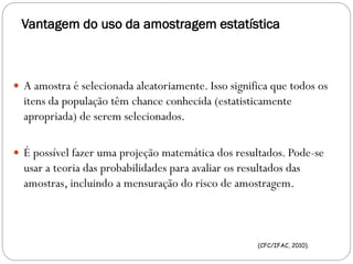 Vantagem do uso da amostragem estatística
 A amostra é selecionada aleatoriamente. Isso significa que todos os
itens da população têm chance conhecida (estatisticamente
apropriada) de serem selecionados.
 É possível fazer uma projeção matemática dos resultados. Pode-se
usar a teoria das probabilidades para avaliar os resultados das
amostras, incluindo a mensuração do risco de amostragem.
(CFC/IFAC, 2010).
 